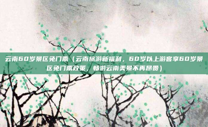 云南60岁景区免门票(云南旅游新福利,60岁以上游客享60岁景区免门票政策,畅游云南美景不再昂贵)