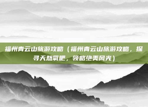 福州青云山旅游攻略(福州青云山旅游攻略,探寻天然氧吧,领略绝美风光)