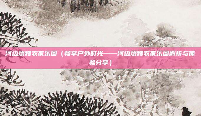河边烧烤农家乐图(畅享户外时光——河边烧烤农家乐图解析与体验分享)