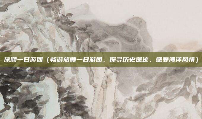旅顺一日游团(畅游旅顺一日游团,探寻历史遗迹,感受海洋风情)