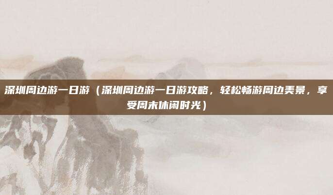 深圳周边游一日游(深圳周边游一日游攻略,轻松畅游周边美景,享受周末休闲时光)