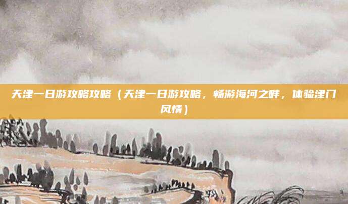 天津一日游攻略攻略(天津一日游攻略,畅游海河之畔,体验津门风情)