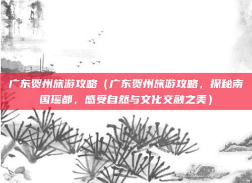 广东贺州旅游攻略(广东贺州旅游攻略,探秘南国瑶都,感受自然与文化交融之美)