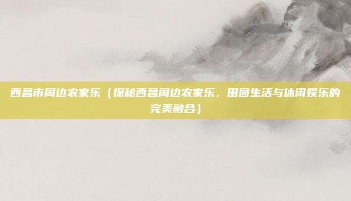 西昌市周边农家乐(探秘西昌周边农家乐,田园生活与休闲娱乐的完美融合)