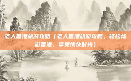 老人香港旅游攻略(老人香港旅游攻略,轻松畅游香港,享受愉快时光)