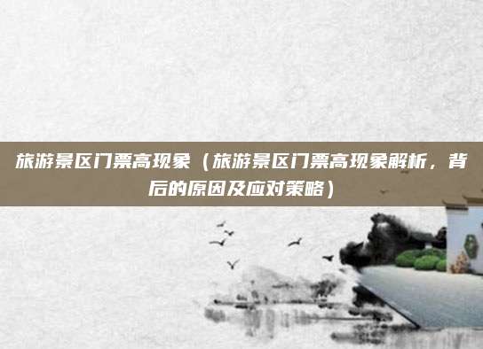 旅游景区门票高现象(旅游景区门票高现象解析,背后的原因及应对策略)
