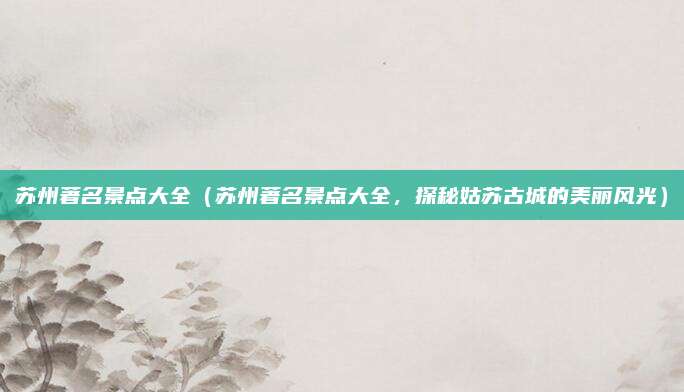 苏州著名景点大全(苏州著名景点大全,探秘姑苏古城的美丽风光)