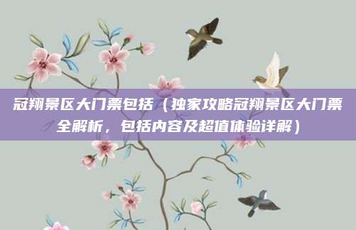 冠翔景区大门票包括(独家攻略冠翔景区大门票全解析,包括内容及超值体验详解)