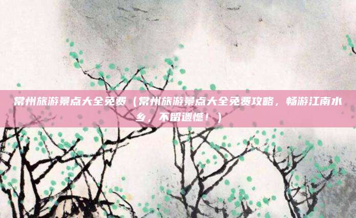 常州旅游景点大全免费(常州旅游景点大全免费攻略,畅游江南水乡,不留遗憾!)