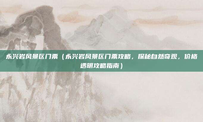 永兴岩风景区门票(永兴岩风景区门票攻略,探秘自然奇观,价格透明攻略指南)