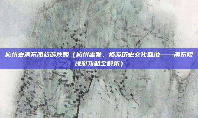 杭州去清东陵旅游攻略(杭州出发,畅游历史文化圣地——清东陵旅游攻略全解析)