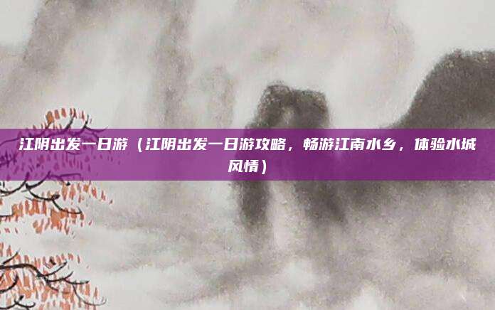 江阴出发一日游(江阴出发一日游攻略,畅游江南水乡,体验水城风情)