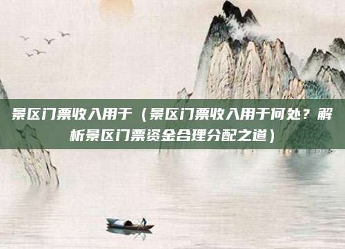 景区门票收入用于(景区门票收入用于何处?解析景区门票资金合理分配之道)