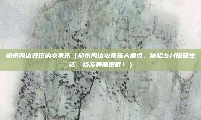 郑州周边好玩的农家乐(郑州周边农家乐大盘点,体验乡村田园生活,畅游美丽田野!)