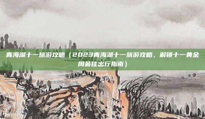 青海湖十一旅游攻略(2023青海湖十一旅游攻略,解锁十一黄金周最佳出行指南)