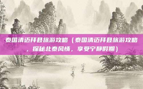 泰国清迈拜县旅游攻略(泰国清迈拜县旅游攻略,探秘北泰风情,享受宁静假期)