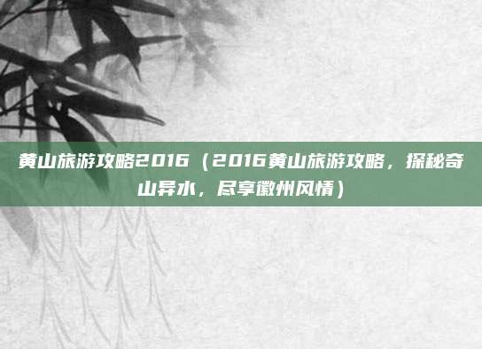 黄山旅游攻略2016(2016黄山旅游攻略,探秘奇山异水,尽享徽州风情)