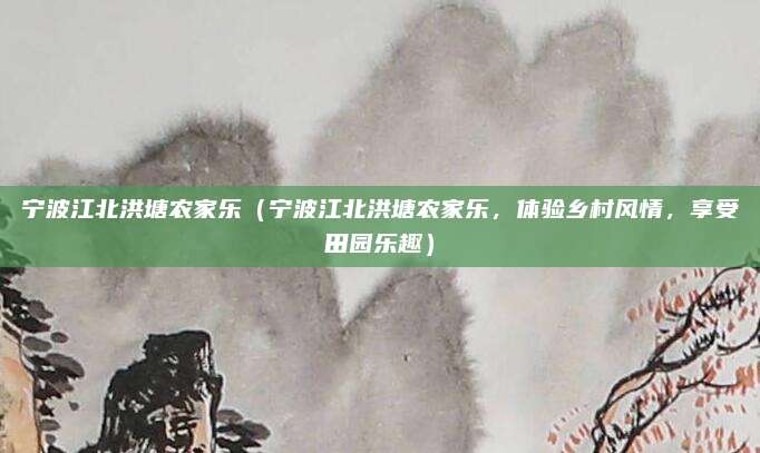 宁波江北洪塘农家乐(宁波江北洪塘农家乐,体验乡村风情,享受田园乐趣)