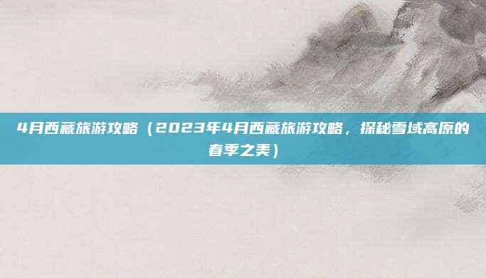 4月西藏旅游攻略(2023年4月西藏旅游攻略,探秘雪域高原的春季之美)