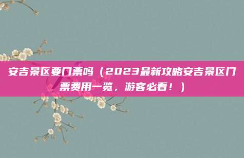 安吉景区要门票吗(2023最新攻略安吉景区门票费用一览,游客必看!)