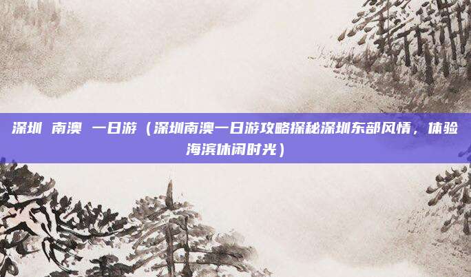 深圳 南澳 一日游(深圳南澳一日游攻略探秘深圳东部风情,体验海滨休闲时光)