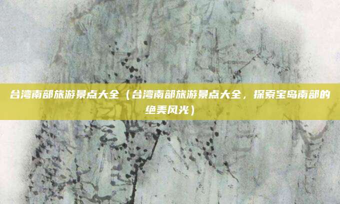 台湾南部旅游景点大全(台湾南部旅游景点大全,探索宝岛南部的绝美风光)