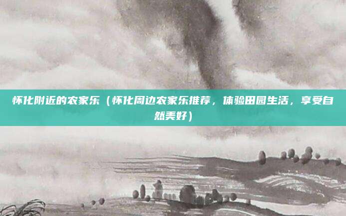 怀化附近的农家乐(怀化周边农家乐推荐,体验田园生活,享受自然美好)