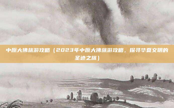 中原大佛旅游攻略(2023年中原大佛旅游攻略,探寻华夏文明的圣迹之旅)