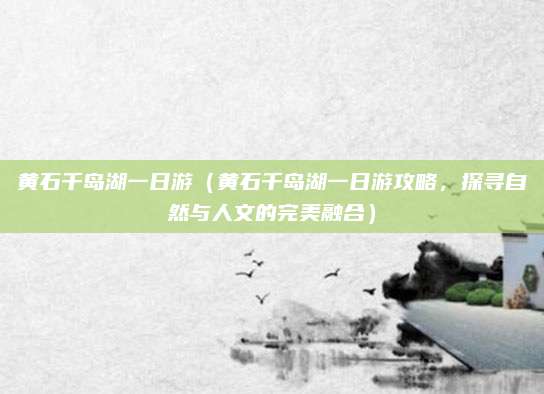 黄石千岛湖一日游(黄石千岛湖一日游攻略,探寻自然与人文的完美融合)