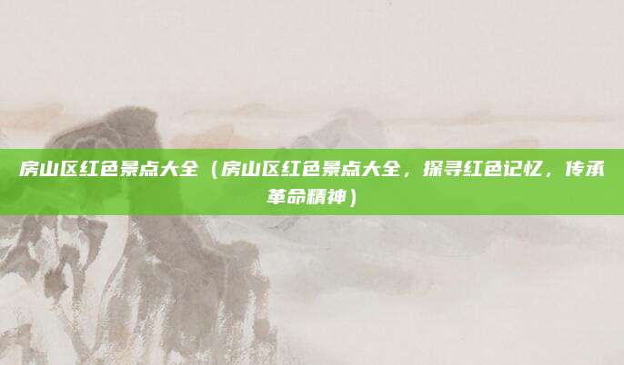 房山区红色景点大全(房山区红色景点大全,探寻红色记忆,传承革命精神)