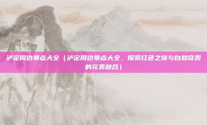 泸定周边景点大全(泸定周边景点大全,探索红色之旅与自然奇观的完美融合)
