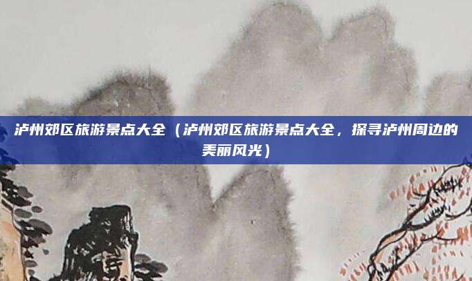 泸州郊区旅游景点大全(泸州郊区旅游景点大全,探寻泸州周边的美丽风光)