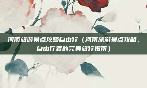 河南旅游景点攻略自由行(河南旅游景点攻略,自由行者的完美旅行指南)