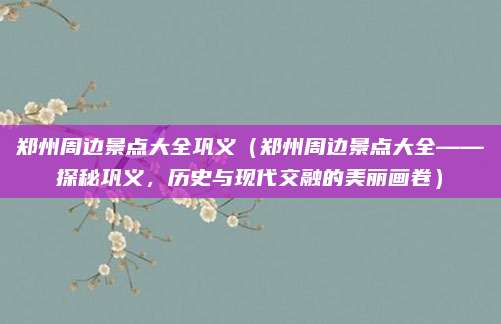 郑州周边景点大全巩义(郑州周边景点大全——探秘巩义,历史与现代交融的美丽画卷)