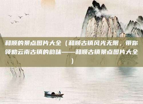 和顺的景点图片大全(和顺古镇风光无限,带你领略云南古镇的韵味——和顺古镇景点图片大全)