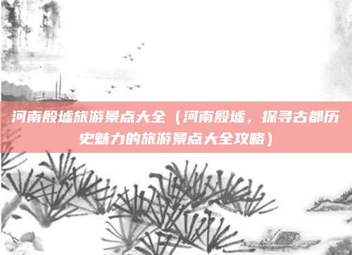 河南殷墟旅游景点大全(河南殷墟,探寻古都历史魅力的旅游景点大全攻略)