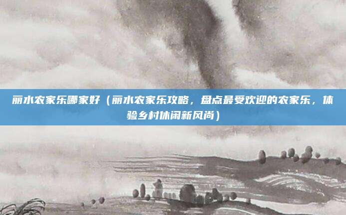 丽水农家乐哪家好(丽水农家乐攻略,盘点最受欢迎的农家乐,体验乡村休闲新风尚)