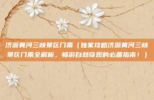 济源黄河三峡景区门票(独家攻略济源黄河三峡景区门票全解析,畅游自然奇观的必备指南!)