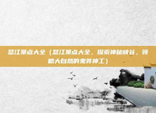 怒江景点大全(怒江景点大全,探索神秘峡谷,领略大自然的鬼斧神工)
