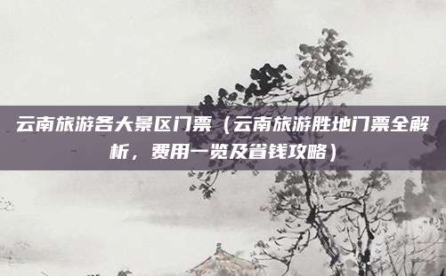云南旅游各大景区门票(云南旅游胜地门票全解析,费用一览及省钱攻略)