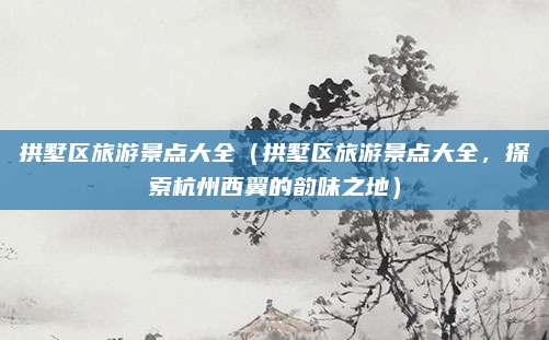 拱墅区旅游景点大全(拱墅区旅游景点大全,探索杭州西翼的韵味之地)