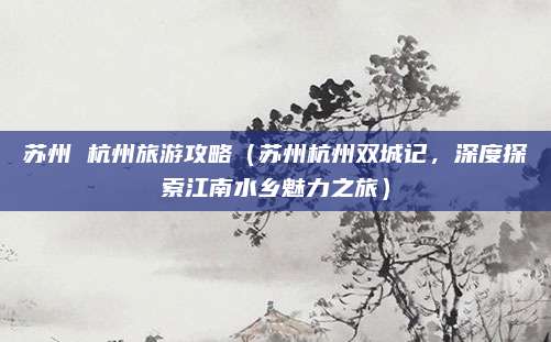 苏州 杭州旅游攻略(苏州杭州双城记,深度探索江南水乡魅力之旅)