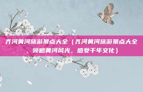 齐河黄河旅游景点大全(齐河黄河旅游景点大全,领略黄河风光,感受千年文化)