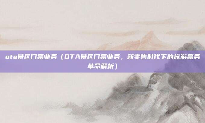 ota景区门票业务(OTA景区门票业务,新零售时代下的旅游票务革命解析)