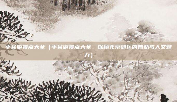 平谷游景点大全(平谷游景点大全,探秘北京郊区的自然与人文魅力)