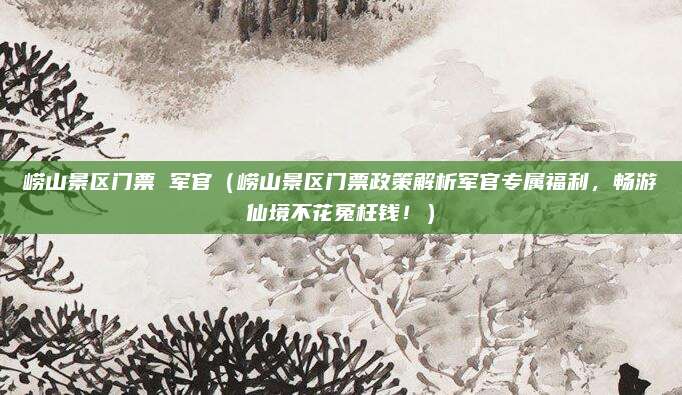 崂山景区门票 军官(崂山景区门票政策解析军官专属福利,畅游仙境不花冤枉钱!)