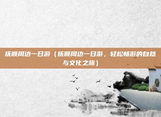 抚顺周边一日游(抚顺周边一日游,轻松畅游的自然与文化之旅)
