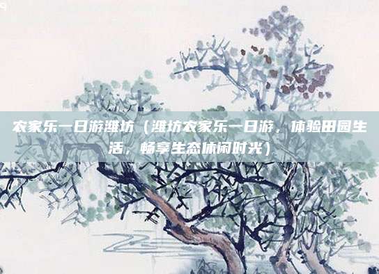 农家乐一日游潍坊(潍坊农家乐一日游,体验田园生活,畅享生态休闲时光)