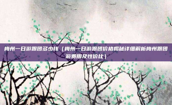 梅州一日游跟团多少钱(梅州一日游跟团价格揭秘详细解析梅州跟团游费用及性价比)