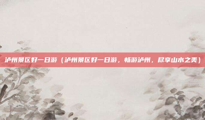 泸州景区好一日游(泸州景区好一日游,畅游泸州,尽享山水之美)
